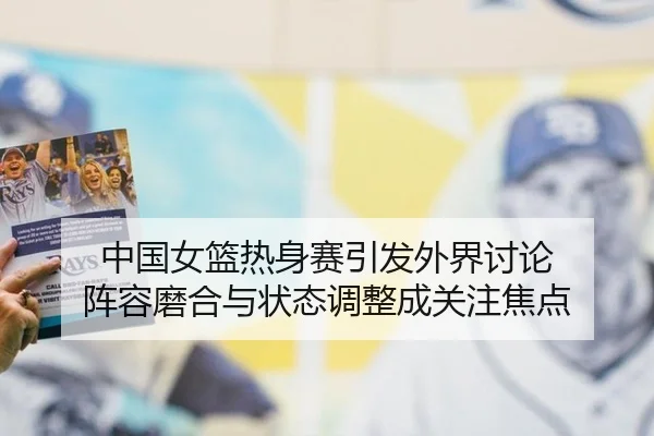 中国女篮热身赛引发外界讨论 阵容磨合与状态调整成关注焦点